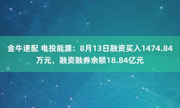 金牛速配 电投能源：8月13日融资买入1474.84万元，融资融券余额18.84亿元