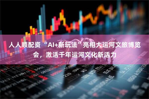 人人顺配资 “AI+新玩法”亮相大运河文旅博览会，激活千年运河文化新活力