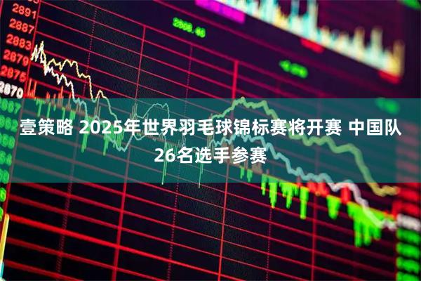 壹策略 2025年世界羽毛球锦标赛将开赛&#32;中国队26名选手参赛