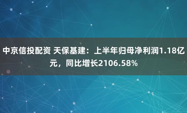 中京信投配资 天保基建：上半年归母净利润1.18亿元，同比增长2106.58%