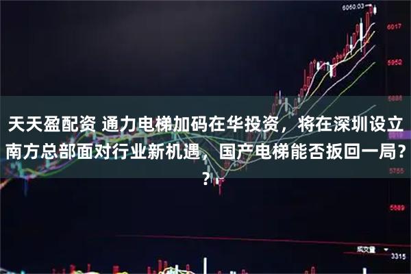 天天盈配资 通力电梯加码在华投资，将在深圳设立南方总部　面对行业新机遇，国产电梯能否扳回一局？