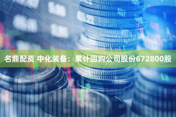 名鼎配资 中化装备：累计回购公司股份672800股