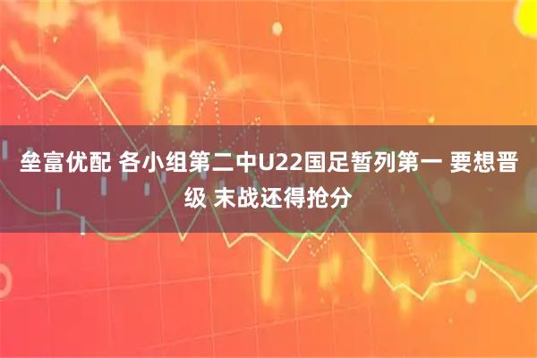 垒富优配 各小组第二中U22国足暂列第一 要想晋级 末战还得抢分