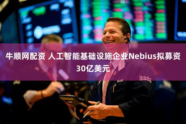 牛顺网配资 人工智能基础设施企业Nebius拟募资30亿美元