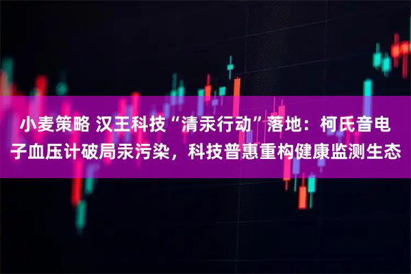 小麦策略 汉王科技“清汞行动”落地：柯氏音电子血压计破局汞污染，科技普惠重构健康监测生态