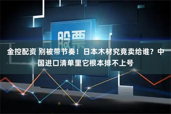 金控配资 别被带节奏！日本木材究竟卖给谁？中国进口清单里它根本排不上号