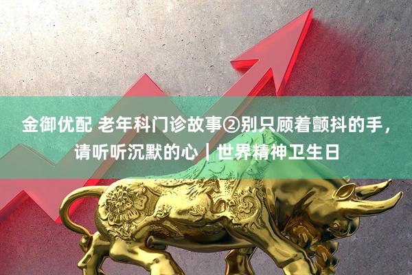 金御优配 老年科门诊故事②别只顾着颤抖的手，请听听沉默的心｜世界精神卫生日