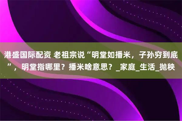 港盛国际配资 老祖宗说“明堂如播米，子孙穷到底”，明堂指哪里？播米啥意思？_家庭_生活_抛秧