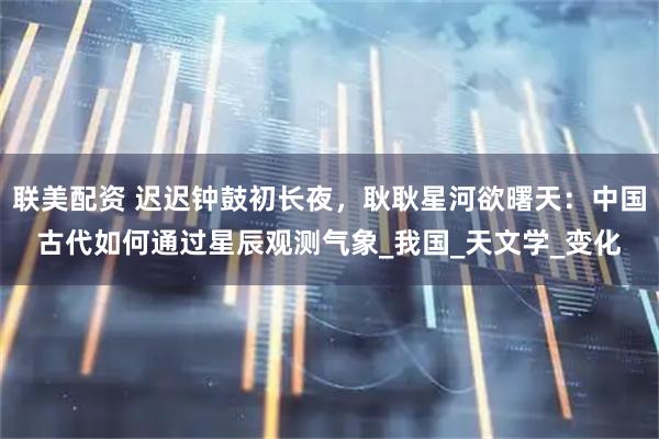 联美配资 迟迟钟鼓初长夜，耿耿星河欲曙天：中国古代如何通过星辰观测气象_我国_天文学_变化