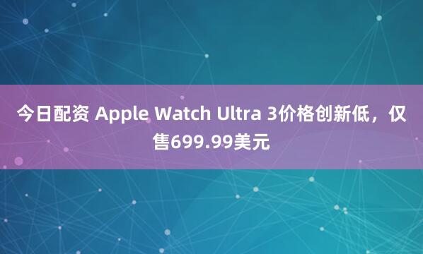今日配资 Apple Watch Ultra 3价格创新低，仅售699.99美元
