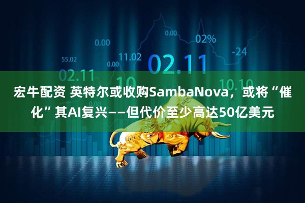 宏牛配资 英特尔或收购SambaNova，或将“催化”其AI复兴——但代价至少高达50亿美元