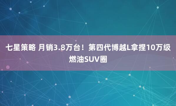 七星策略 月销3.8万台！第四代博越L拿捏10万级燃油SUV圈