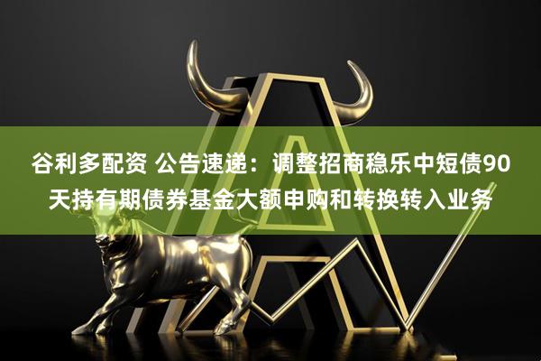 谷利多配资 公告速递:调整招商稳乐中短债90天持有期债券基金大额申购和转换转入业务