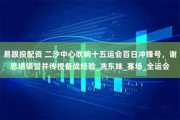易跟投配资 二沙中心吹响十五运会百日冲锋号，谢思埸领誓并传授备战经验_冼东妹_赛场_全运会