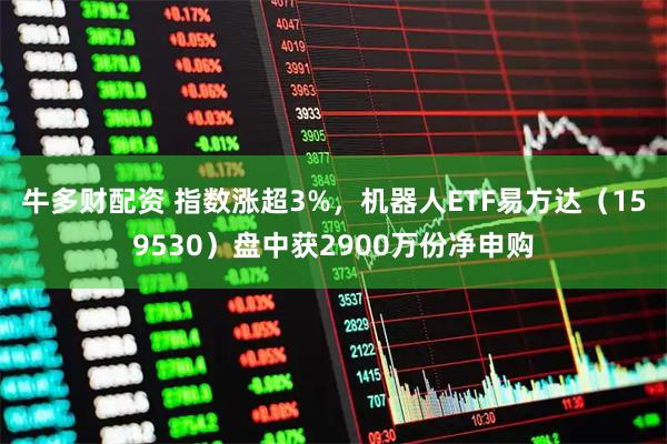 牛多财配资 指数涨超3%，机器人ETF易方达（159530）盘中获2900万份净申购