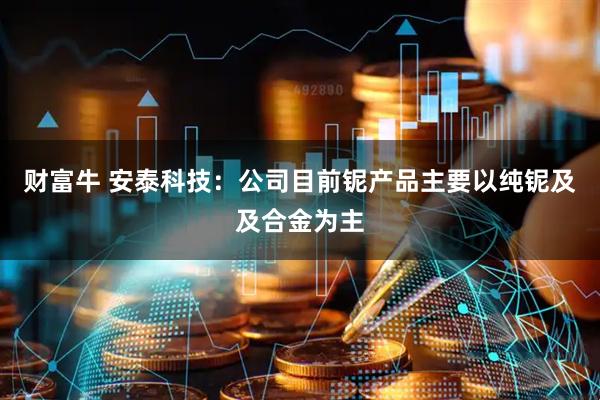 财富牛 安泰科技：公司目前铌产品主要以纯铌及及合金为主