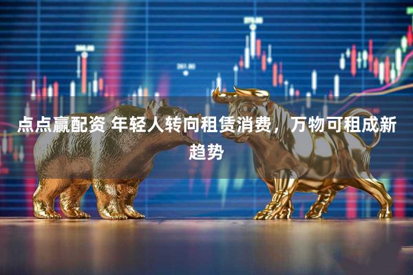 点点赢配资 年轻人转向租赁消费，万物可租成新趋势