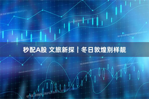 秒配A股 文旅新探｜冬日敦煌别样靓