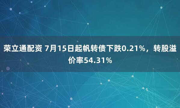 荣立通配资 7月15日起帆转债下跌0.21%，转股溢价率54.31%