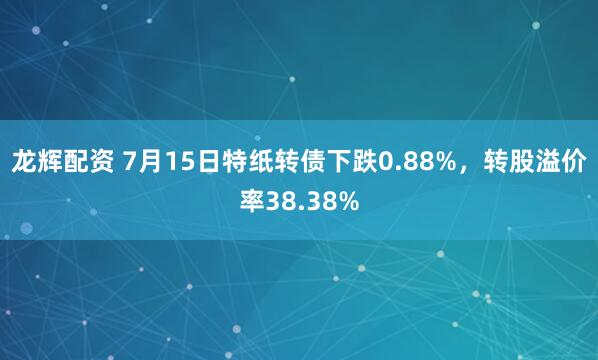 龙辉配资 7月15日特纸转债下跌0.88%，转股溢价率38.38%