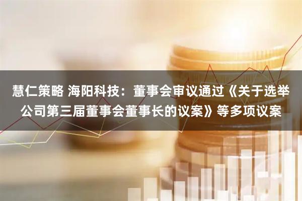慧仁策略 海阳科技：董事会审议通过《关于选举公司第三届董事会董事长的议案》等多项议案