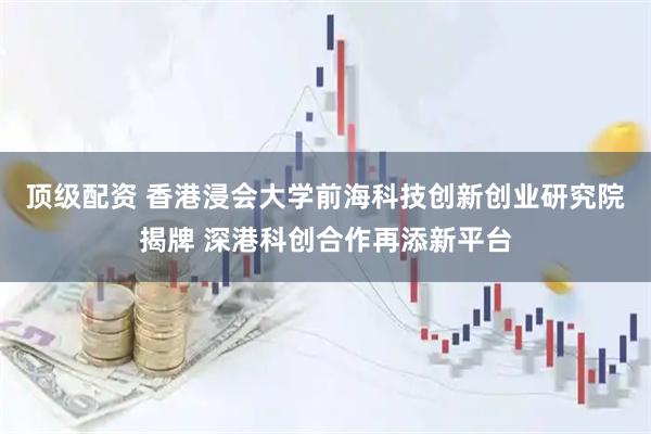 顶级配资 香港浸会大学前海科技创新创业研究院揭牌 深港科创合作再添新平台