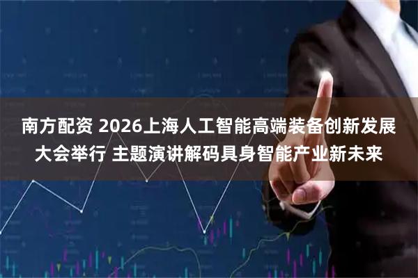 南方配资 2026上海人工智能高端装备创新发展大会举行 主题演讲解码具身智能产业新未来